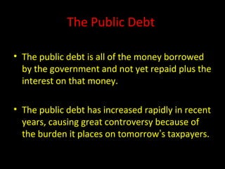 The Public Debt
• The public debt is all of the money borrowed
by the government and not yet repaid plus the
interest on that money.
• The public debt has increased rapidly in recent
years, causing great controversy because of
the burden it places on tomorrow’s taxpayers.
 
