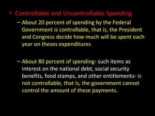 • Controllable and Uncontrollable Spending
– About 20 percent of spending by the Federal
Government is controllable, that is, the President
and Congress decide how much will be spent each
year on theses expenditures
– About 80 percent of spending- such items as
interest on the national debt, social security
benefits, food stamps, and other entitlements- is
not controllable, that is, the government cannot
control the amount of these payments.
 