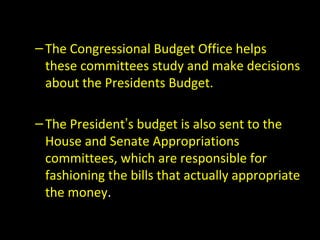 –The Congressional Budget Office helps
these committees study and make decisions
about the Presidents Budget.
–The President’s budget is also sent to the
House and Senate Appropriations
committees, which are responsible for
fashioning the bills that actually appropriate
the money.
 