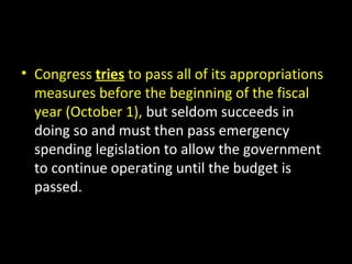 • Congress tries to pass all of its appropriations
measures before the beginning of the fiscal
year (October 1), but seldom succeeds in
doing so and must then pass emergency
spending legislation to allow the government
to continue operating until the budget is
passed.
 