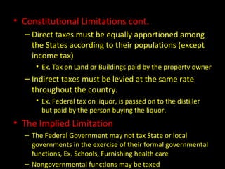 • Constitutional Limitations cont.
– Direct taxes must be equally apportioned among
the States according to their populations (except
income tax)
• Ex. Tax on Land or Buildings paid by the property owner
– Indirect taxes must be levied at the same rate
throughout the country.
• Ex. Federal tax on liquor, is passed on to the distiller
but paid by the person buying the liquor.
• The Implied Limitation
– The Federal Government may not tax State or local
governments in the exercise of their formal governmental
functions, Ex. Schools, Furnishing health care
– Nongovernmental functions may be taxed
 