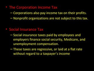• The Corporation Income Tax
– Corporations also pay income tax on their profits.
– Nonprofit organizations are not subject to this tax.
• Social Insurance Tax
– Social insurance taxes paid by employees and
employers finance social security, Medicare, and
unemployment compensation.
– These taxes are regressive, or laid at a flat rate
without regard to a taxpayer’s income
 