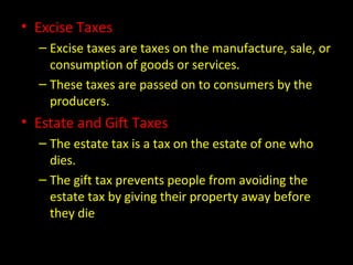 • Excise Taxes
– Excise taxes are taxes on the manufacture, sale, or
consumption of goods or services.
– These taxes are passed on to consumers by the
producers.
• Estate and Gift Taxes
– The estate tax is a tax on the estate of one who
dies.
– The gift tax prevents people from avoiding the
estate tax by giving their property away before
they die
 