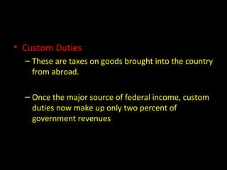 • Custom Duties
– These are taxes on goods brought into the country
from abroad.
– Once the major source of federal income, custom
duties now make up only two percent of
government revenues
 