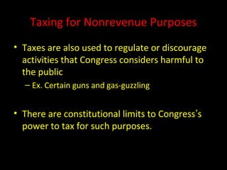Taxing for Nonrevenue Purposes
• Taxes are also used to regulate or discourage
activities that Congress considers harmful to
the public
– Ex. Certain guns and gas-guzzling
• There are constitutional limits to Congress’s
power to tax for such purposes.
 