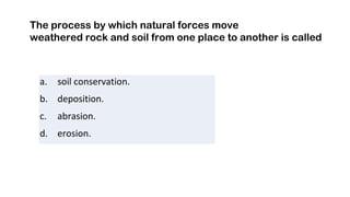 a. soil conservation.
b. deposition.
c. abrasion.
d. erosion.
The process by which natural forces move
weathered rock and soil from one place to another is called
 