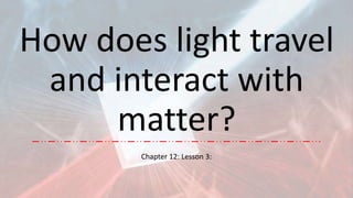 How does light travel
and interact with
matter?
Chapter 12: Lesson 3:
 