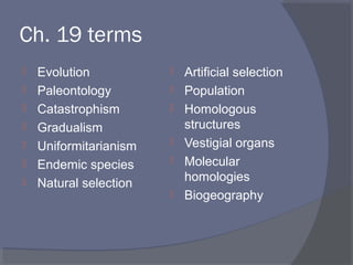 Ch. 19 terms
 Evolution
 Paleontology
 Catastrophism
 Gradualism
 Uniformitarianism
 Endemic species
 Natural selection
 Artificial selection
 Population
 Homologous
structures
 Vestigial organs
 Molecular
homologies
 Biogeography
 