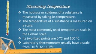 MeasuringTemperature
 The hotness or coldness of a substance is
measured by taking its temperature.
 The temperature of a substance is measured on
a scale.
 The most commonly used temperature scale is
the Celsius scale.
 Its two fixed points are 0 ⁰C and 100 ⁰C.
 Laboratory thermometers usually have a scale
from -10 ⁰C to 110 ⁰C.
 
