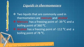 Liquidsinthermometers
 Two liquids that are commonly used in
thermometers are mercury and alcohol.
 Mercury has a freezing point of -39 ⁰C and a
boiling point of 360 ⁰C.
 Alcohol has a freezing point of -112 ⁰C and a
boiling point of 78 ⁰C.
 