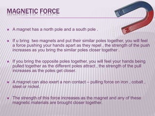 MAGNETIC FORCE
 A magnet has a north pole and a south pole .
 If u bring two magnets and put their similar poles together, you will feel
a force pushing your hands apart as they repel , the strength of the push
increases as you bring the similar poles closer together .
 If you bring the opposite poles together, you will feel your hands being
pulled together as the different poles attract , the strength of the pull
increases as the poles get closer.
 A magnet can also exert a non contact – pulling force on iron , cobalt ,
steel or nickel.
 The strength of this force increases as the magnet and any of these
magnetic materials are brought closer together.
 