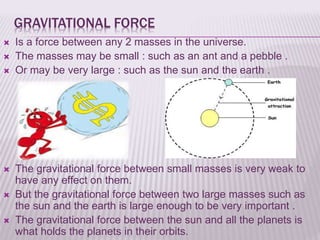 GRAVITATIONAL FORCE
 Is a force between any 2 masses in the universe.
 The masses may be small : such as an ant and a pebble .
 Or may be very large : such as the sun and the earth .
 The gravitational force between small masses is very weak to
have any effect on them.
 But the gravitational force between two large masses such as
the sun and the earth is large enough to be very important .
 The gravitational force between the sun and all the planets is
what holds the planets in their orbits.
 