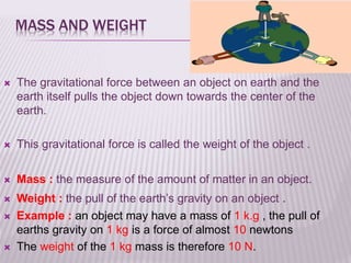 MASS AND WEIGHT
 The gravitational force between an object on earth and the
earth itself pulls the object down towards the center of the
earth.
 This gravitational force is called the weight of the object .
 Mass : the measure of the amount of matter in an object.
 Weight : the pull of the earth’s gravity on an object .
 Example : an object may have a mass of 1 k.g , the pull of
earths gravity on 1 kg is a force of almost 10 newtons
 The weight of the 1 kg mass is therefore 10 N.
 