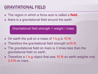 GRAVITATIONAL FIELD
 The region in which a force acts is called a field .
 there is a gravitational field around the earth .
 On earth the pull on a mass of 1 k.g is 10 N
 Therefore the gravitational field strength is10 N
 The gravitational field on mars is 3 times less than the
gravitational field on earth.
 Therefore a 1 k.g object that was 10 N on earth weights only
3.3 N on mars .
Gravitational field strength = weight / mass
 