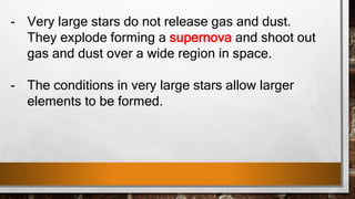 - Very large stars do not release gas and dust.
They explode forming a supernova and shoot out
gas and dust over a wide region in space.
- The conditions in very large stars allow larger
elements to be formed.
 