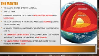THE MANTLE
• THE MANTLE IS MADE OF ROCKY MATERIAL.
• 2900 KM THICK.
• COMPOSED MAINLY OF THE ELEMENTS IRON, SILICONE, OXYGEN AND
MAGNESIUM.
• THE MAIN COMPOUND IN THE MANTLE ARE CALLED SILICATES (SILICONE
AND OXYGEN ATOMS)
• AT A DEPTH OF 2000 KM UNDER EARTH’S SURFACE THE TEMPERATURE IS
1500 ⁰C.
• THE UPPER PART OF THE MANTLE IS COOLER AND UNDER LESS PRESSURE
SO THE ROCKY MATERIALS BEHAVES LIKE A THICK LIQUID.
• THE LOWER PART OF THE MANTLE IS HOTTER, BUT DUE TO THE HIGH
PRESSURE IT REMAINS SOLID.
 