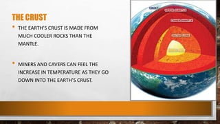 THE CRUST
• THE EARTH’S CRUST IS MADE FROM
MUCH COOLER ROCKS THAN THE
MANTLE.
• MINERS AND CAVERS CAN FEEL THE
INCREASE IN TEMPERATURE AS THEY GO
DOWN INTO THE EARTH’S CRUST.
 