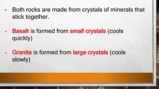 - Both rocks are made from crystals of minerals that
stick together.
- Basalt is formed from small crystals (cools
quickly)
- Granite is formed from large crystals (cools
slowly)
 