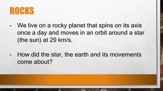 ROCKS
- We live on a rocky planet that spins on its axis
once a day and moves in an orbit around a star
(the sun) at 29 km/s.
- How did the star, the earth and its movements
come about?
 