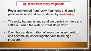 - Rocks are formed from rocky fragments and small
particles of sand that are produced by weathering.
- The rocky fragments and sand are carried by rivers and
settle out when the water current slows down.
- Over thousands or million of years the layers build up
and become squashed together due to the high
pressure.
a) Rocks from rocky fragments
 