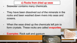- Seawater contains many chemicals.
- They have been dissolved out of the minerals in the
rocks and been washed down rivers into seas and
oceans.
- When the seas dried up the chemicals left join to
form crystals. These rocks are called evaporites.
- Examples: Rock salt and gypsum
c) Rocks from dried up seas
 