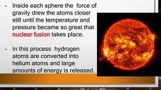 - Inside each sphere the force of
gravity drew the atoms closer
still until the temperature and
pressure became so great that
nuclear fusion takes place.
- In this process hydrogen
atoms are converted into
helium atoms and large
amounts of energy is released.
 