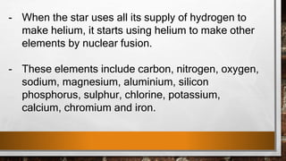 - When the star uses all its supply of hydrogen to
make helium, it starts using helium to make other
elements by nuclear fusion.
- These elements include carbon, nitrogen, oxygen,
sodium, magnesium, aluminium, silicon
phosphorus, sulphur, chlorine, potassium,
calcium, chromium and iron.
 