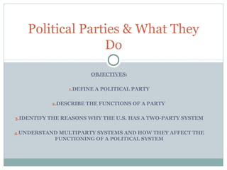 OBJECTIVES:
1.DEFINE A POLITICAL PARTY
2.DESCRIBE THE FUNCTIONS OF A PARTY
3.IDENTIFY THE REASONS WHY THE U.S. HAS A TWO-PARTY SYSTEM
4.UNDERSTAND MULTIPARTY SYSTEMS AND HOW THEY AFFECT THE
FUNCTIONING OF A POLITICAL SYSTEM
Political Parties & What They
Do
 