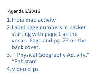 Agenda 3/30/16
1.India map activity
2.Label page numbers in packet
starting with page 1 as the
vocab. Page and pg. 23 on the
back cover.
3. “ Physical Geography Activity,”
“Pakistan”
4.Video clips
 