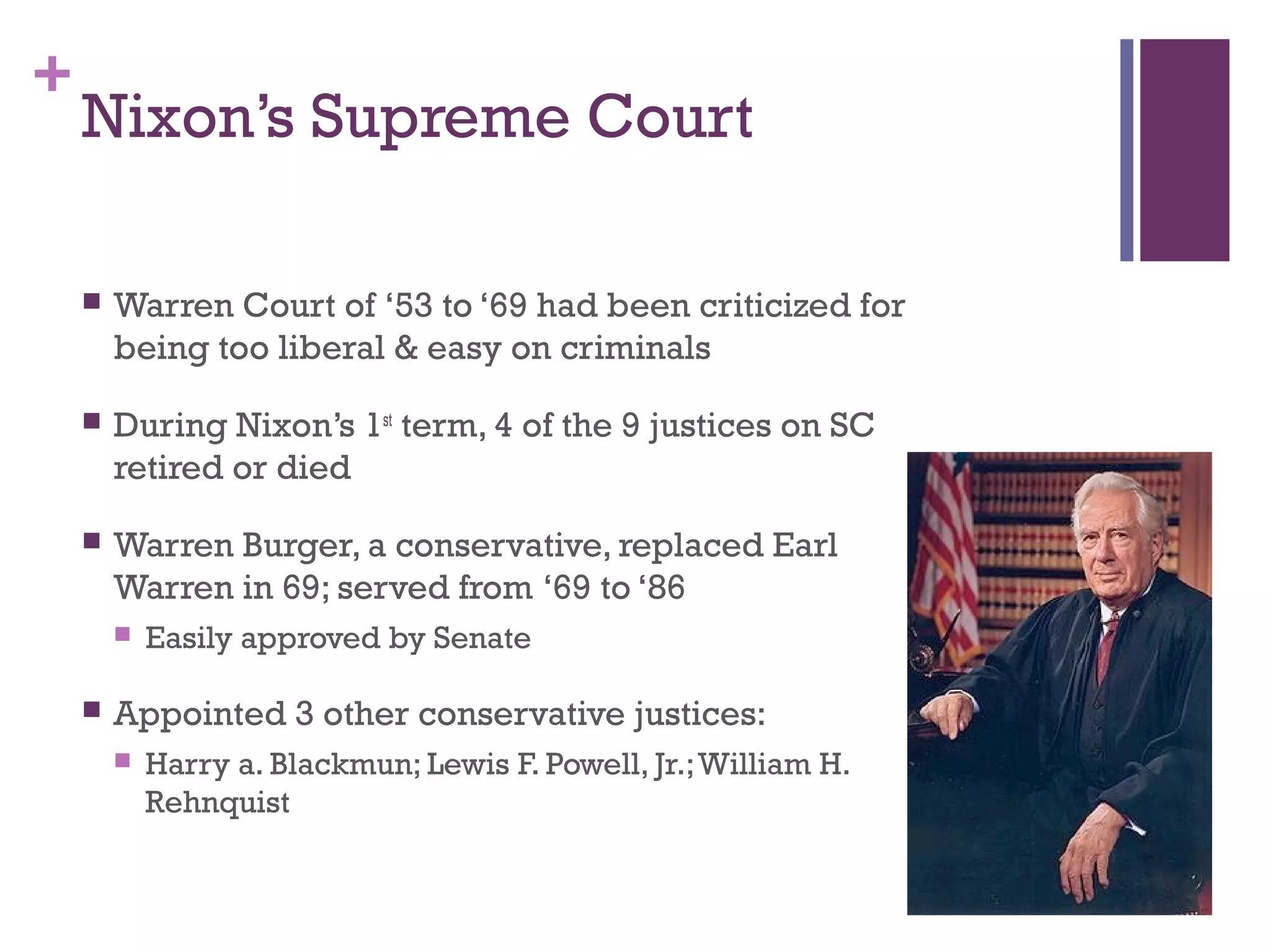 +
Nixon’s Supreme Court
 Warren Court of ‘53 to ‘69 had been criticized for
being too liberal & easy on criminals
 During Nixon’s 1st
term, 4 of the 9 justices on SC
retired or died
 Warren Burger, a conservative, replaced Earl
Warren in 69; served from ‘69 to ‘86
 Easily approved by Senate
 Appointed 3 other conservative justices:
 Harry a. Blackmun; Lewis F. Powell, Jr.;William H.
Rehnquist
 