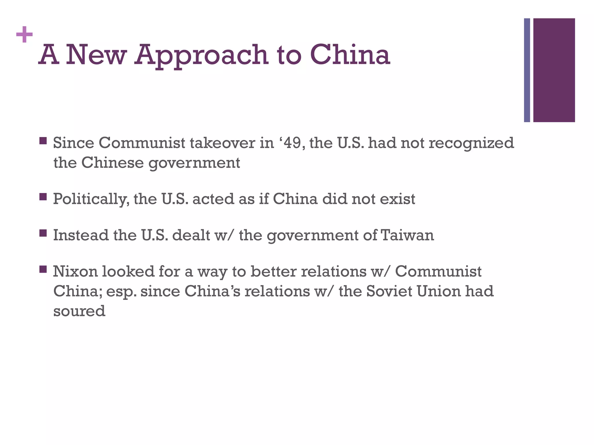 +
A New Approach to China
 Since Communist takeover in ‘49, the U.S. had not recognized
the Chinese government
 Politically, the U.S. acted as if China did not exist
 Instead the U.S. dealt w/ the government of Taiwan
 Nixon looked for a way to better relations w/ Communist
China; esp. since China’s relations w/ the Soviet Union had
soured
 