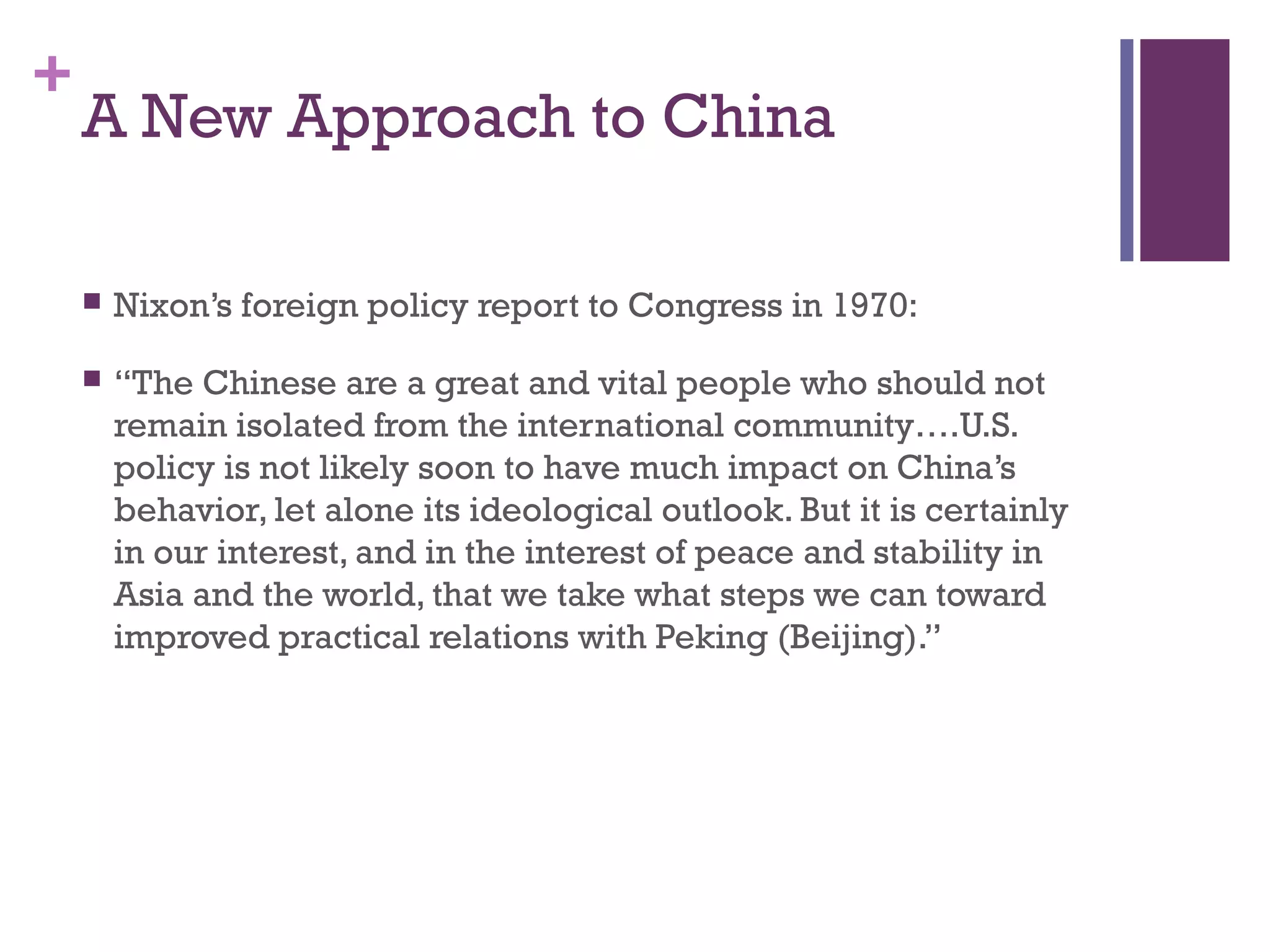 +
A New Approach to China
 Nixon’s foreign policy report to Congress in 1970:
 “The Chinese are a great and vital people who should not
remain isolated from the international community….U.S.
policy is not likely soon to have much impact on China’s
behavior, let alone its ideological outlook. But it is certainly
in our interest, and in the interest of peace and stability in
Asia and the world, that we take what steps we can toward
improved practical relations with Peking (Beijing).”
 