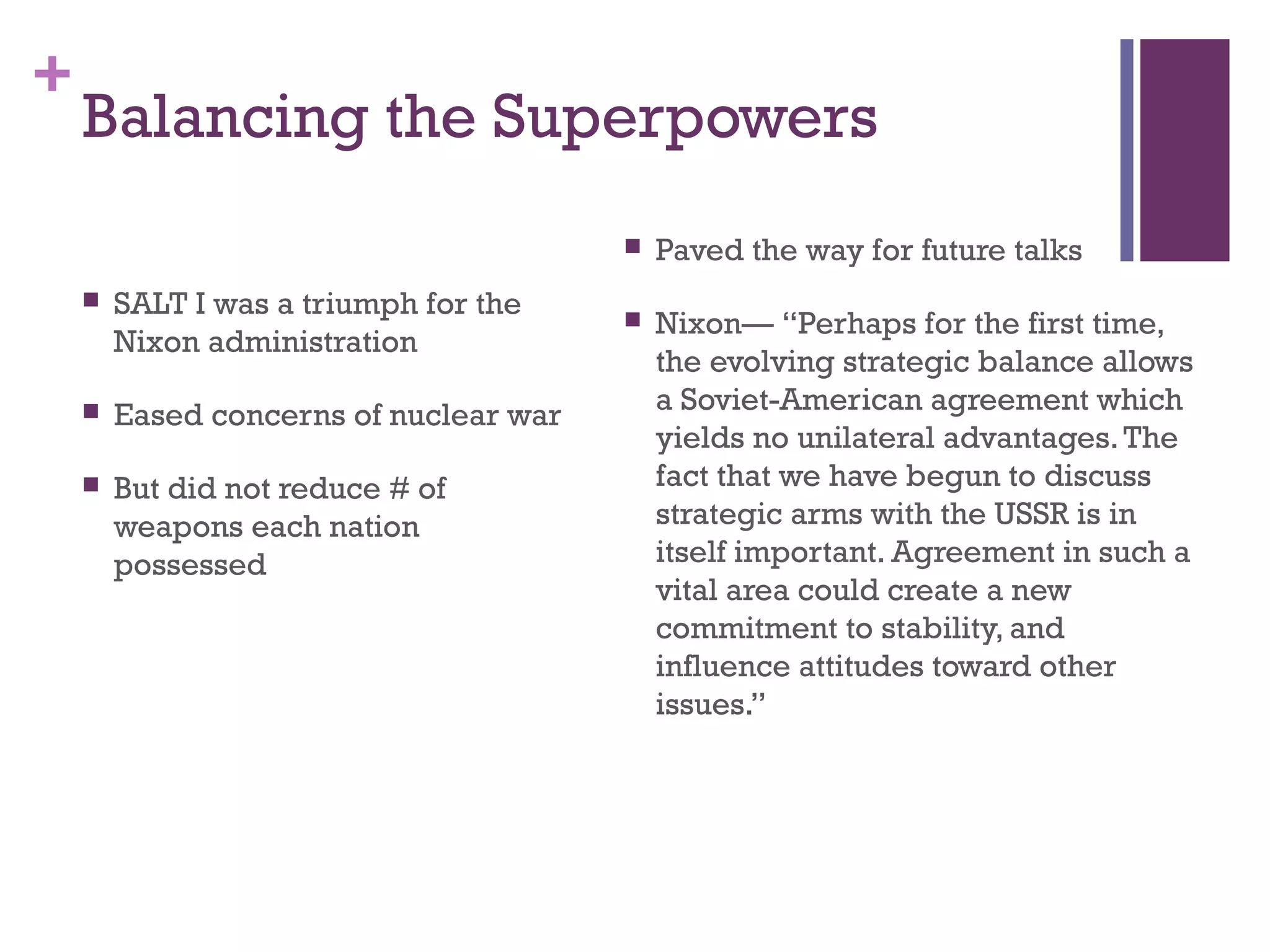 +
Balancing the Superpowers
 SALT I was a triumph for the
Nixon administration
 Eased concerns of nuclear war
 But did not reduce # of
weapons each nation
possessed
 Paved the way for future talks
 Nixon— “Perhaps for the first time,
the evolving strategic balance allows
a Soviet-American agreement which
yields no unilateral advantages.The
fact that we have begun to discuss
strategic arms with the USSR is in
itself important. Agreement in such a
vital area could create a new
commitment to stability, and
influence attitudes toward other
issues.”
 