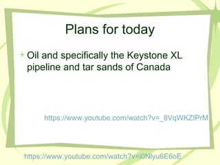 Plans for today
Oil and specifically the Keystone XL
pipeline and tar sands of Canada
https://www.youtube.com/watch?v=i0Nlyu6E6oE
https://www.youtube.com/watch?v=_8VqWKZIPrM
 