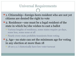 Universal Requirements
1. Citizenship—foreign-born resident who are not yet
citizens are denied the right to vote
2. Residence—one must be a legal resident of the
state in which he/she wishes to cast a ballot
 Various lengths of residency, some states require 30 days,
some less, some none at all
 Nearly every state prohibits transients from voting
3. Age—no state can set the minimum age for voting
in any election at more than 18
 18-20 y.o.’s historically have low voter turnout
 