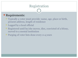 Registration
Requirements:
 Typically a voter must provide: name, age, place or birth,
present address, length of residence
 Logged by a local official
 Registered until he/she moves, dies, convicted of a felony,
moved to a mental institution
 Purging of voter lists done every 2-4 years
 