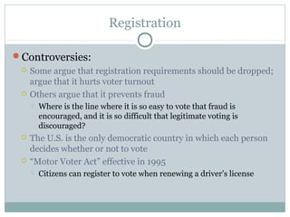 Registration
Controversies:
 Some argue that registration requirements should be dropped;
argue that it hurts voter turnout
 Others argue that it prevents fraud
 Where is the line where it is so easy to vote that fraud is
encouraged, and it is so difficult that legitimate voting is
discouraged?
 The U.S. is the only democratic country in which each person
decides whether or not to vote
 “Motor Voter Act” effective in 1995
 Citizens can register to vote when renewing a driver’s license
 