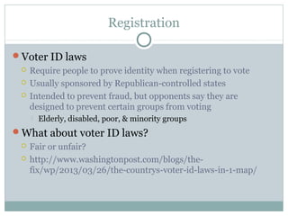Registration
Voter ID laws
 Require people to prove identity when registering to vote
 Usually sponsored by Republican-controlled states
 Intended to prevent fraud, but opponents say they are
designed to prevent certain groups from voting
 Elderly, disabled, poor, & minority groups
What about voter ID laws?
 Fair or unfair?
 http://www.washingtonpost.com/blogs/the-
fix/wp/2013/03/26/the-countrys-voter-id-laws-in-1-map/
 