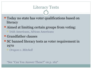 Literacy Tests
Today no state has voter qualifications based on
literacy
Aimed at limiting certain groups from voting:
 Irish Americans, African Americans
Grandfather clauses
SC banned literacy tests as voter requirement in
1970
 Oregon v. Mitchell
*See “Can You Answer These?” on p. 162*
 