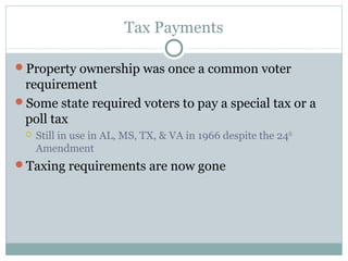 Tax Payments
Property ownership was once a common voter
requirement
Some state required voters to pay a special tax or a
poll tax
 Still in use in AL, MS, TX, & VA in 1966 despite the 24th
Amendment
Taxing requirements are now gone
 