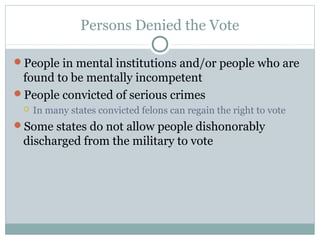 Persons Denied the Vote
People in mental institutions and/or people who are
found to be mentally incompetent
People convicted of serious crimes
 In many states convicted felons can regain the right to vote
Some states do not allow people dishonorably
discharged from the military to vote
 