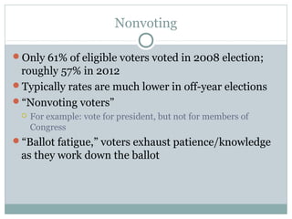 Nonvoting
Only 61% of eligible voters voted in 2008 election;
roughly 57% in 2012
Typically rates are much lower in off-year elections
“Nonvoting voters”
 For example: vote for president, but not for members of
Congress
“Ballot fatigue,” voters exhaust patience/knowledge
as they work down the ballot
 