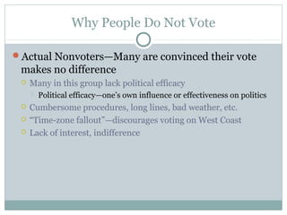 Why People Do Not Vote
Actual Nonvoters—Many are convinced their vote
makes no difference
 Many in this group lack political efficacy
 Political efficacy—one’s own influence or effectiveness on politics
 Cumbersome procedures, long lines, bad weather, etc.
 “Time-zone fallout”—discourages voting on West Coast
 Lack of interest, indifference
 