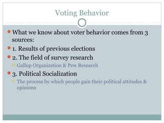 Voting Behavior
What we know about voter behavior comes from 3
sources:
1. Results of previous elections
2. The field of survey research
 Gallup Organization & Pew Research
3. Political Socialization
 The process by which people gain their political attitudes &
opinions
 