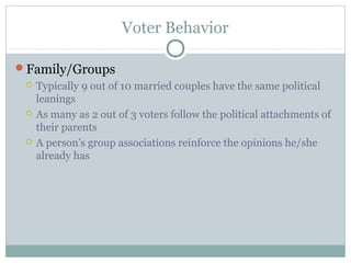Voter Behavior
Family/Groups
 Typically 9 out of 10 married couples have the same political
leanings
 As many as 2 out of 3 voters follow the political attachments of
their parents
 A person’s group associations reinforce the opinions he/she
already has
 
