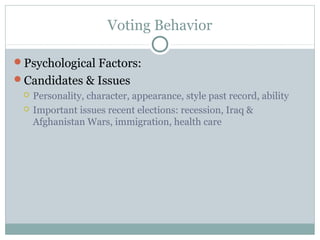 Voting Behavior
Psychological Factors:
Candidates & Issues
 Personality, character, appearance, style past record, ability
 Important issues recent elections: recession, Iraq &
Afghanistan Wars, immigration, health care
 
