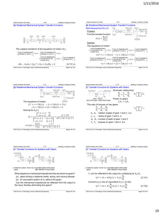 1/11/2016
19
§6.Rotational Mechanical System Transfer Functions
The Laplace transform of the equations of motion of 𝐽3
−0𝜃1 − 𝐷2 𝑠𝜃2 + 𝐽3 𝑠2
+ 𝐷3 𝑠 + 𝐷2 𝑠 𝜃3 = 0 (2.131.c)
System Dynamics and Control 2.109 Modeling in Frequency Domain
HCM City Univ. of Technology, Faculty of Mechanical Engineering Nguyen Tan Tien
§6.Rotational Mechanical System Transfer Functions
Skill-Assessment Ex.2.9
Problem
Find the transfer function
𝐺 𝑠 =
𝜃2(𝑠)
𝑇(𝑠)
Solution
The equations of motion
+ 𝑠2
+ 𝑠 + 1 𝜃1 𝑠 − (𝑠 + 1)𝜃2 𝑠 = 𝑇(𝑠)
− 𝑠 + 1 𝜃1 𝑠 + (2𝑠 + 2)𝜃2 𝑠 = 0
System Dynamics and Control 2.110 Modeling in Frequency Domain
HCM City Univ. of Technology, Faculty of Mechanical Engineering Nguyen Tan Tien
§6.Rotational Mechanical System Transfer Functions
The equations of motion
𝑠2
+ 𝑠 + 1 𝜃1 𝑠 − (𝑠 + 1)𝜃2 𝑠 = 𝑇(𝑠)
− 𝑠 + 1 𝜃1 𝑠 + (2𝑠 + 2)𝜃2 𝑠 = 0
Solving for 𝜃2(𝑠)
𝜃2 =
𝑠2
+ 𝑠 + 1 𝑇
− 𝑠 + 1 0
𝑠2 + 𝑠 + 1 −(𝑠 + 1)
− 𝑠 + 1 2𝑠 + 2
=
(𝑠 + 1)𝑇
2𝑠3 + 3𝑠2 + 2𝑠 + 1
⟹ 𝐺 𝑠 =
𝜃2(𝑠)
𝑇(𝑠)
=
𝑠 + 1
2𝑠3 + 3𝑠2 + 2𝑠 + 1
System Dynamics and Control 2.111 Modeling in Frequency Domain
HCM City Univ. of Technology, Faculty of Mechanical Engineering Nguyen Tan Tien
§7.Transfer Functions for Systems with Gears
Kinematic relationship
𝜃2
𝜃1
=
𝑟1
𝑟2
=
𝑁1
𝑁2
Power on gears
𝑇1 𝜃1 = 𝑇2 𝜃2
The ratio of torques on two gears
𝑇2
𝑇1
=
𝜃1
𝜃2
=
𝑁2
𝑁1
𝜃1, 𝜃2 : rotation angles of gear 1 and 2, 𝑟𝑎𝑑
𝑟1, 𝑟2 : radius of gear 1 and 2, 𝑚
𝑁1, 𝑁2 : number of teeth of gear 1 and 2
𝑇1, 𝑇2 : torques on gear 1 and 2, 𝑁𝑚
System Dynamics and Control 2.112 Modeling in Frequency Domain
HCM City Univ. of Technology, Faculty of Mechanical Engineering Nguyen Tan Tien
§7.Transfer Functions for Systems with Gears
What happens to mechanical impedances that are driven by gears?
(a) : gears driving a rotational inertia, spring, and viscous damper
(b) : an equivalent system at 𝜃1 without the gears
Can the mechanical impedances be reflected from the output to
the input, thereby eliminating the gears?
System Dynamics and Control 2.113 Modeling in Frequency Domain
b.equivalentsystem at the output
after reflection of input torque
a.rotational system driven by
gears
HCM City Univ. of Technology, Faculty of Mechanical Engineering Nguyen Tan Tien
§7.Transfer Functions for Systems with Gears
𝑇1 can be reflected to the output by multiplying by 𝑁2/𝑁1
𝐽𝑠2
+ 𝐷𝑠 + 𝐾 𝜃2 𝑠 = 𝑇1(𝑠)
𝑁2
𝑁1
Convert 𝜃2(𝑠) into an equivalent 𝜃1(𝑠), so that
𝐽𝑠2
+ 𝐷𝑠 + 𝐾
𝑁1
𝑁2
𝜃1 𝑠 = 𝑇1(𝑠)
𝑁2
𝑁1
System Dynamics and Control 2.114 Modeling in Frequency Domain
b.equivalentsystem at the output
after reflection of input torque
a.rotational system driven by
gears
(2.131)
(2.132)
HCM City Univ. of Technology, Faculty of Mechanical Engineering Nguyen Tan Tien
 
