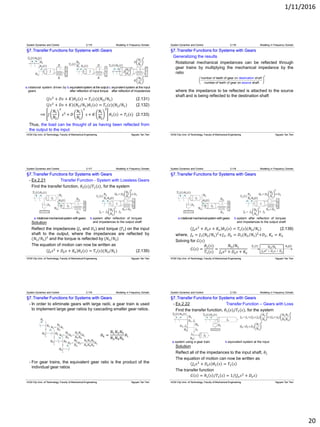 1/11/2016
20
§7.Transfer Functions for Systems with Gears
𝐽𝑠2
+ 𝐷𝑠 + 𝐾 𝜃2 𝑠 = 𝑇1(𝑠)(𝑁2/𝑁1) (2.131)
𝐽𝑠2
+ 𝐷𝑠 + 𝐾 (𝑁2/𝑁1)𝜃1 𝑠 = 𝑇1(𝑠)(𝑁2/𝑁1) (2.132)
⟹ 𝐽
𝑁1
𝑁2
2
𝑠2
+ 𝐷
𝑁1
𝑁2
2
𝑠 + 𝐾
𝑁1
𝑁2
2
𝜃1 𝑠 = 𝑇1(𝑠)
Thus, the load can be thought of as having been reflected from
the output to the input
System Dynamics and Control 2.115 Modeling in Frequency Domain
(2.133)
b.equivalentsystem at the output
after reflection of input torque
c.equivalent system at the input
after reflection of impedances
a.rotational system driven by
gears
HCM City Univ. of Technology, Faculty of Mechanical Engineering Nguyen Tan Tien
§7.Transfer Functions for Systems with Gears
Generalizing the results
Rotational mechanical impedances can be reflected through
gear trains by multiplying the mechanical impedance by the
ratio
where the impedance to be reflected is attached to the source
shaft and is being reflected to the destination shaft
System Dynamics and Control 2.116 Modeling in Frequency Domain
HCM City Univ. of Technology, Faculty of Mechanical Engineering Nguyen Tan Tien
§7.Transfer Functions for Systems with Gears
- Ex.2.21 Transfer Function - System with Lossless Gears
Find the transfer function, 𝜃2(𝑠)/𝑇1(𝑠), for the system
Solution
Reflect the impedances (𝐽1 and 𝐷1) and torque (𝑇1) on the input
shaft to the output, where the impedances are reflected by
(𝑁1/𝑁2)2
and the torque is reflected by (𝑁1/𝑁2)
The equation of motion can now be written as
𝐽𝑒 𝑠2
+ 𝐷𝑒 𝑠 + 𝐾𝑒 𝜃2 𝑠 = 𝑇1 𝑠 (𝑁2/𝑁1) (2.139)
System Dynamics and Control 2.117 Modeling in Frequency Domain
b.system after reflection of torques
and impedances to the output shaft
a.rotationalmechanicalsystemwithgears
HCM City Univ. of Technology, Faculty of Mechanical Engineering Nguyen Tan Tien
§7.Transfer Functions for Systems with Gears
𝐽𝑒 𝑠2
+ 𝐷𝑒 𝑠 + 𝐾𝑒 𝜃2 𝑠 = 𝑇1 𝑠 (𝑁2/𝑁1) (2.139)
where, 𝐽 𝑒 = 𝐽1(𝑁2/𝑁1)2
+𝐽2, 𝐷𝑒 = 𝐷1(𝑁2/𝑁1)2
+𝐷2, 𝐾𝑒 = 𝐾2
Solving for 𝐺(𝑠)
𝐺 𝑠 =
𝜃2(𝑠)
𝑇1(𝑠)
=
𝑁2/𝑁1
𝐽 𝑒 𝑠2 + 𝐷𝑒 𝑠 + 𝐾𝑒
System Dynamics and Control 2.118 Modeling in Frequency Domain
b.system after reflection of torques
and impedances to the output shaft
a.rotationalmechanicalsystemwithgears
HCM City Univ. of Technology, Faculty of Mechanical Engineering Nguyen Tan Tien
§7.Transfer Functions for Systems with Gears
- In order to eliminate gears with large radii, a gear train is used
to implement large gear ratios by cascading smaller gear ratios.
𝜃4 =
𝑁1 𝑁3 𝑁5
𝑁2 𝑁4 𝑁6
𝜃1
- For gear trains, the equivalent gear ratio is the product of the
individual gear ratios
System Dynamics and Control 2.119 Modeling in Frequency Domain
HCM City Univ. of Technology, Faculty of Mechanical Engineering Nguyen Tan Tien
§7.Transfer Functions for Systems with Gears
- Ex.2.22 Transfer Function – Gears with Loss
Find the transfer function, 𝜃1(𝑠)/𝑇1(𝑠), for the system
Solution
Reflect all of the impedances to the input shaft, 𝜃1
The equation of motion can now be written as
𝐽𝑒 𝑠2
+ 𝐷𝑒 𝑠 𝜃1 𝑠 = 𝑇1 𝑠
The transfer function
𝐺 𝑠 = 𝜃1 𝑠 /𝑇1 𝑠 = 1/(𝐽 𝑒 𝑠2
+ 𝐷𝑒 𝑠)
System Dynamics and Control 2.120 Modeling in Frequency Domain
b.equivalent system at the inputa.system using a gear train
HCM City Univ. of Technology, Faculty of Mechanical Engineering Nguyen Tan Tien
 