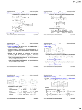 1/11/2016
24
𝑇 𝑚 = −8𝜔 𝑚 + 200
§8.Electromechanical System Transfer Functions
Find the electrical constants from the torque-speed eq.
𝜔 𝑚 = 0 ⟹ 𝑇 𝑚 = 200
𝑇 𝑚 = 0 ⟹ 𝜔 𝑛𝑜−𝑙𝑜𝑎𝑑 = 200/8 = 25
𝐾𝑡
𝑅 𝑎
=
𝑇𝑠𝑡𝑎𝑙𝑙
𝐸 𝑎
=
200
100
= 2
𝐾𝑏 =
𝐸 𝑎
𝜔 𝑛𝑜−𝑙𝑜𝑎𝑑
=
100
25
= 4
System Dynamics and Control 2.139 Modeling in Frequency Domain
HCM City Univ. of Technology, Faculty of Mechanical Engineering Nguyen Tan Tien
§8.Electromechanical System Transfer Functions
Substituting all values into the motor transfer function
𝜃 𝑚(𝑠)
𝐸 𝑎(𝑠)
=
𝐾𝑡
𝑅 𝑎
1
𝐽 𝑚
𝑠 𝑠 +
1
𝐽 𝑚
𝐷 𝑚 +
𝐾𝑡
𝑅 𝑎
𝐾𝑏
=
2 ×
1
2
𝑠 𝑠 +
1
2
7 + 2 × 4
=
1
𝑠(𝑠 + 7.5)
The transfer function 𝜃 𝐿(𝑠)/𝐸 𝑎(𝑠)
𝜃 𝐿(𝑠)
𝐸 𝑎(𝑠)
=
𝜃 𝑚(𝑠)
𝑁1
𝑁2
𝑁3
𝑁4
𝐸 𝑎(𝑠)
=
20
100
×
25
100
𝑠(𝑠 + 7.5)
=
0.05
𝑠(𝑠 + 7.5)
System Dynamics and Control 2.140 Modeling in Frequency Domain
HCM City Univ. of Technology, Faculty of Mechanical Engineering Nguyen Tan Tien
§9.Electric Circuit Analogs
- Electric circuit analog: an electric circuit that is analogous to a
system from another discipline
- In the commonality of systems from the various disciplines, the
mechanical systems can be represented by equivalent electric
circuits
- Analogs can be obtained by comparing the describing
equations, such as the equations of motion of a mechanical
system, with either electrical mesh or nodal equations
• When compared with mesh equations, the resulting electrical
circuit is called a series analog
• When compared with nodal equations, the resulting electrical
circuit is called a parallel analog
System Dynamics and Control 2.141 Modeling in Frequency Domain
HCM City Univ. of Technology, Faculty of Mechanical Engineering Nguyen Tan Tien
§9.Electric Circuit Analogs
Series Analog
Consider the translational mechanical system, the equation of motion
𝑀𝑠2
+ 𝑓𝑣 𝑠 + 𝐾 𝑋 𝑠 = 𝐹 𝑠 =
𝑀𝑠2
+ 𝑓𝑣 𝑠 + 𝐾
𝑠
𝑠𝑋 𝑠
⟹ 𝑀𝑠 + 𝑓𝑣 +
𝐾
𝑠
𝑉 𝑠 = 𝐹(𝑠)
Kirchhoff’s mesh equation for the simple series RLC network
𝐿𝑠 + 𝑅 +
1
𝐶𝑠
𝐼 𝑠 = 𝐸(𝑠)
System Dynamics and Control 2.142 Modeling in Frequency Domain
HCM City Univ. of Technology, Faculty of Mechanical Engineering Nguyen Tan Tien
§9.Electric Circuit Analogs
Parameters for series analog
mass = 𝑀 ⟹ inductor 𝐿 = 𝑀 henries
viscous damper = 𝑓𝑣 ⟹ resistor 𝑅 = 𝑓𝑣ohms
spring = 𝐾 ⟹ capacitor 𝐶 = 1/𝐾 farads
applied force = 𝑓(𝑡) ⟹ voltage source 𝑒 𝑡 = 𝑓(𝑡)
velocity = 𝑣(𝑡) ⟹ mesh current 𝑖 𝑡 = 𝑣(𝑡)
System Dynamics and Control 2.143 Modeling in Frequency Domain
HCM City Univ. of Technology, Faculty of Mechanical Engineering Nguyen Tan Tien
§9.Electric Circuit Analogs
- Ex.2.24 Converting a Mechanical System to a Series Analog
Draw a series analog for the mechanical system
Solution
The equations of motion with 𝑋(𝑠) → 𝑉(𝑠)
𝑀1 𝑠 + 𝑓𝑣1
+ 𝑓𝑣3
+
𝐾1 + 𝐾2
𝑠
𝑉1 𝑠 − 𝑓𝑣3
+
𝐾2
𝑠
𝑉2 𝑠 = 𝐹(𝑠)
− 𝑓𝑣3
+
𝐾2
𝑠
𝑉1 𝑠 + 𝑀2 𝑠 + 𝑓𝑣2
+ 𝑓𝑣3
+
𝐾2 + 𝐾3
𝑠
𝑉2 𝑠 = 0
System Dynamics and Control 2.144 Modeling in Frequency Domain
HCM City Univ. of Technology, Faculty of Mechanical Engineering Nguyen Tan Tien
 