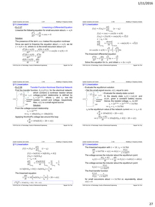 1/11/2016
27
§11.Linearization
- Ex.2.27 Linearizing a Differential Equation
Linearize the following equation for small excursion about 𝑥 = 𝜋/4
𝑑2
𝑥
𝑑𝑡2 + 2
𝑑𝑥
𝑑𝑡
+ 𝑐𝑜𝑠𝑥 = 0
Solution
The presence of the term 𝑐𝑜𝑠𝑥 makes this equation nonlinear
Since we want to linearize the equation about 𝑥 = 𝜋/4, we let
𝑥 = 𝜋/4 + 𝛿𝑥, where 𝛿𝑥 is the small excursion about 𝜋/4
𝑑2
(𝛿𝑥 + 𝜋/4)
𝑑𝑡2 + 2
𝑑(𝛿𝑥 + 𝜋/4)
𝑑𝑡
+ 𝑐𝑜𝑠(𝛿𝑥 + 𝜋/4) = 0
𝑑2
(𝛿𝑥 + 𝜋/4)
𝑑𝑡2 =
𝑑2
𝛿𝑥
𝑑𝑡2
𝑑(𝛿𝑥 + 𝜋/4)
𝑑𝑡
=
𝑑𝛿𝑥
𝑑𝑡
System Dynamics and Control 2.157 Modeling in Frequency Domain
HCM City Univ. of Technology, Faculty of Mechanical Engineering Nguyen Tan Tien
§11.Linearization
𝑓 𝑥 = 𝑓 𝑥0 +
𝑑𝑓
𝑑𝑥 𝑥=𝑥0
(𝑥 − 𝑥0)
𝑓 𝑥 = 𝑐𝑜𝑠𝑥 = 𝑐𝑜𝑠 𝛿𝑥 + 𝜋/4
𝑓 𝑥0 = 𝑓 𝜋/4 = cos(𝜋/4) = 2/2
𝑥 − 𝑥0 = 𝛿𝑥
𝑑𝑓
𝑑𝑥 𝑥=𝑥0
=
𝑑𝑐𝑜𝑠𝑥
𝑑𝑥 𝑥=𝜋/4
= − sin 𝜋/4 = − 2/2
⟹ 𝑐𝑜𝑠 𝛿𝑥 + 𝜋/4 =
2
2
+ −
2
2
𝛿𝑥
The linearized differential equation
𝑑2
𝛿𝑥
𝑑𝑡2 + 2
𝑑𝛿𝑥
𝑑𝑡
−
2
2
𝛿𝑥 = −
2
2
Solve this equation for 𝛿𝑥, and obtain 𝑥 = 𝛿𝑥 + 𝜋/4
System Dynamics and Control 2.158 Modeling in Frequency Domain
HCM City Univ. of Technology, Faculty of Mechanical Engineering Nguyen Tan Tien
§11.Linearization
- Ex.2.28 Transfer Function-Nonlinear Electrical Network
Find the transfer function, 𝑉𝐿(𝑠)/𝑉(𝑠), for the electrical network,
which contains a nonlinear resistor whose
voltage-current relationship is defined by
𝑖 𝑟 = 2𝑒0.1𝑣 𝑟 , where 𝑖 𝑟 and 𝑣𝑟 are the
resistor current and voltage, respectively.
Also, 𝑣(𝑡) is a small-signal source
Solution
From the voltage-current relationship
𝑖 𝑟 = 2𝑒0.1𝑣 𝑟
⟹ 𝑣𝑟 = 10ln(0.5𝑖 𝑟) = 10ln(0.5𝑖)
Applying Kirchhoff’s voltage law around the loop
𝐿
𝑑𝑖
𝑑𝑡
+ 10 ln 0.5𝑖 − 20 = 𝑣(𝑡)
System Dynamics and Control 2.159 Modeling in Frequency Domain
HCM City Univ. of Technology, Faculty of Mechanical Engineering Nguyen Tan Tien
§11.Linearization
- Evaluate the equilibrium solution
• Set the small-signal source, 𝑣(𝑡), equal to zero
• Evaluate the steady-state current
In the steady state 𝑣 𝐿 𝑡 = 𝐿𝑑𝑖/𝑑𝑡 and
𝑑𝑖/𝑑𝑡, given a constant battery source.
Hence, the resistor voltage, 𝑣𝑟, is 20𝑉
𝑖 𝑟 = 2𝑒0.1𝑣 𝑟 = 2𝑒0.1×20
= 14.78𝐴
⟹ 𝑖0 = 𝑖 𝑟 = 14.78𝐴
𝑖0 is the equilibrium value of the network current ⟹ 𝑖 = 𝑖0 + 𝛿𝑖
𝐿
𝑑𝑖
𝑑𝑡
+ 10 ln 0.5𝑖 − 20 = 𝑣(𝑡)
⟹ 𝐿
𝑑(𝑖0 + 𝛿𝑖)
𝑑𝑡
+ 10ln[0.5 𝑖0 + 𝛿𝑖 ] − 20 = 𝑣(𝑡)
System Dynamics and Control 2.160 Modeling in Frequency Domain
HCM City Univ. of Technology, Faculty of Mechanical Engineering Nguyen Tan Tien
𝐿
𝑑(𝑖0+𝛿𝑖)
𝑑𝑡
+ 10 ln[0.5 𝑖0 + 𝛿𝑖 ] − 20 = 𝑣(𝑡)
§11.Linearization
𝑓 𝑖 = 𝑓 𝑖0 +
𝑑𝑓
𝑑𝑖 𝑖=𝑖0
(𝑖 − 𝑖0)
𝑓 𝑖 = ln(0.5𝑖) = ln[0.5 𝑖0 + 𝛿𝑖 ]
𝑓 𝑖0 = ln(0.5𝑖0)
𝑖 − 𝑖0 = 𝛿𝑖
𝑑𝑓
𝑑𝑖 𝑖=𝑖0
=
𝑑 ln(0.5𝑖)
𝑑𝑖 𝑖=𝑖0
=
1
𝑖 𝑖=𝑖0
=
1
𝑖0
⟹ ln[0.5 𝑖0 + 𝛿𝑖 ] = ln(0.5𝑖0) +
1
𝑖0
𝛿𝑖
The linearized equation
𝐿
𝑑𝛿𝑖
𝑑𝑡
+ 10 ln(0.5𝑖0) +
1
𝑖0
𝛿𝑖 − 20 = 𝑣(𝑡)
System Dynamics and Control 2.161 Modeling in Frequency Domain
HCM City Univ. of Technology, Faculty of Mechanical Engineering Nguyen Tan Tien
§11.Linearization
The linearized equation with 𝐿 = 1𝐻, 𝑖0 = 14.78𝐴
𝑑𝛿𝑖
𝑑𝑡
+ 0.677𝛿𝑖 = 𝑣(𝑡) ⟹ 𝛿𝑖 𝑠 =
𝑉(𝑠)
𝑠 + 0.677
The voltage across the inductor about the equilibrium point
𝑣 𝐿 𝑡 = 𝐿
𝑑(𝑖0 + 𝛿𝑖)
𝑑𝑡
= 𝐿
𝑑𝛿𝑖
𝑑𝑡
⟹ 𝑉𝐿 𝑠 = 𝐿𝑠𝛿𝑖 𝑠 = 𝑠𝛿𝑖 𝑠
The voltage across the inductor about the equilibrium point
𝑉𝐿 𝑠 = 𝑠
𝑉(𝑠)
𝑠 + 0.677
The final transfer function
𝑉𝐿 𝑠
𝑉(𝑠)
=
𝑠
𝑠 + 0.677
for small excursions about 𝑖 = 14.78𝐴 or, equivalently, about
𝑣 𝑡 = 0
System Dynamics and Control 2.162 Modeling in Frequency Domain
HCM City Univ. of Technology, Faculty of Mechanical Engineering Nguyen Tan Tien
 